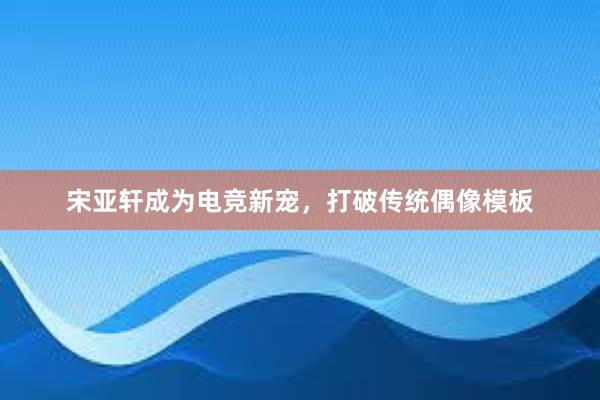 宋亚轩成为电竞新宠，打破传统偶像模板