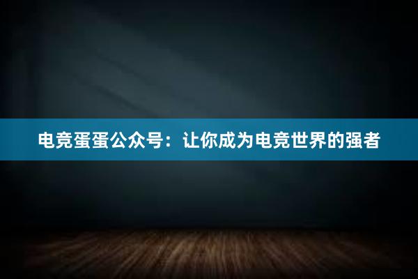 电竞蛋蛋公众号：让你成为电竞世界的强者