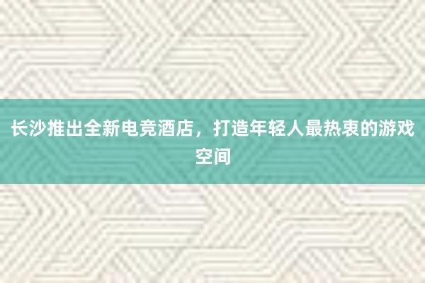 长沙推出全新电竞酒店，打造年轻人最热衷的游戏空间