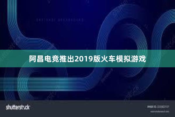 阿昌电竞推出2019版火车模拟游戏