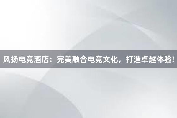 风扬电竞酒店：完美融合电竞文化，打造卓越体验!